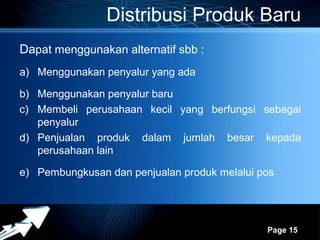 Distribusi Produk Baru
Dapat menggunakan alternatif sbb :
a) Menggunakan penyalur yang ada

b) Menggunakan penyalur baru
c) Membeli perusahaan kecil yang berfungsi sebagai
   penyalur
d) Penjualan produk dalam jumlah besar kepada
   perusahaan lain

e) Pembungkusan dan penjualan produk melalui pos



                   Powerpoint Templates
                                              Page 15
 