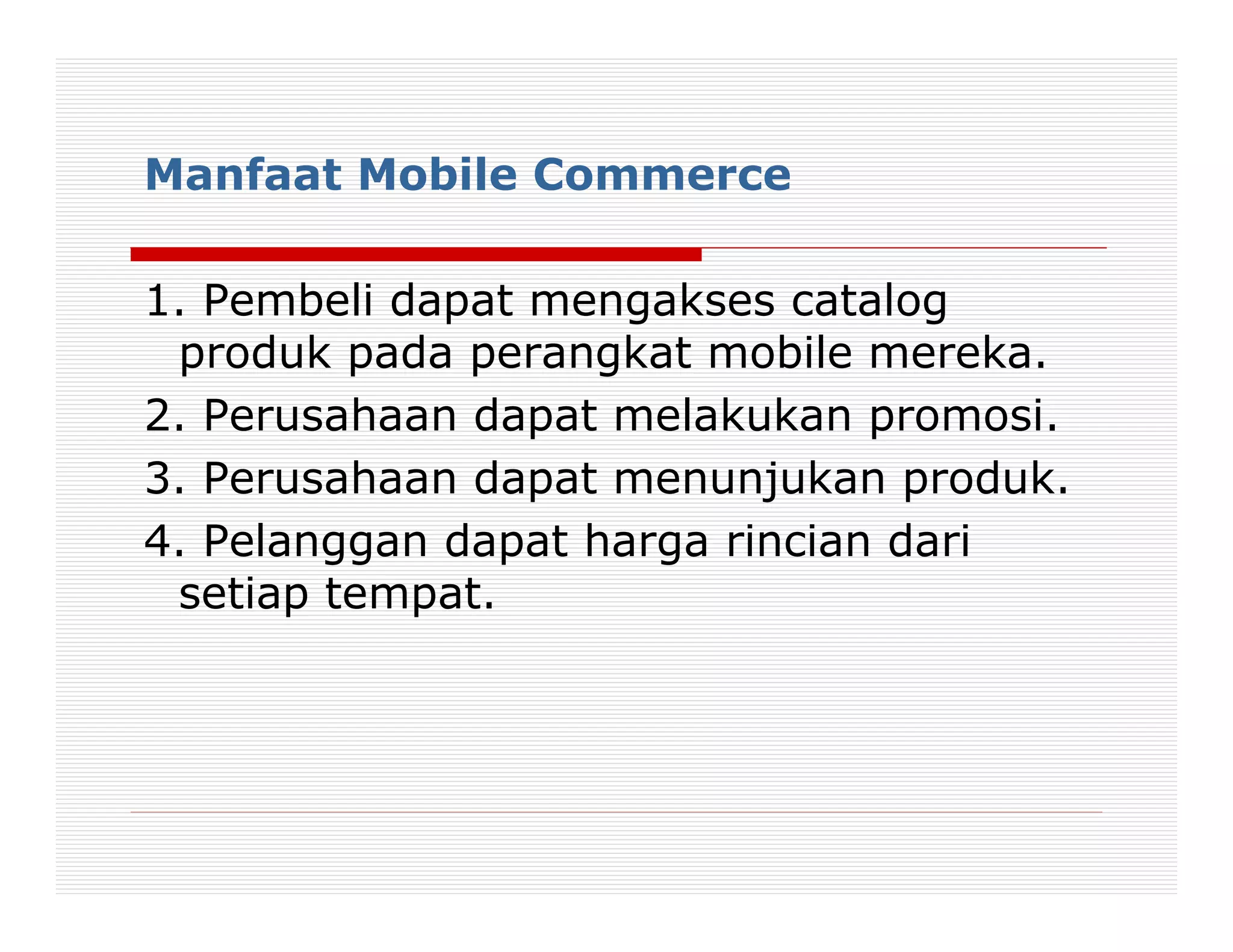 Manfaat Mobile Commerce

1. Pembeli dapat mengakses catalog
 produk pada perangkat mobile mereka.
2. Perusahaan dapat melakukan promosi.
3. Perusahaan dapat menunjukan produk.
4. Pelanggan dapat harga rincian dari
 setiap tempat.
 