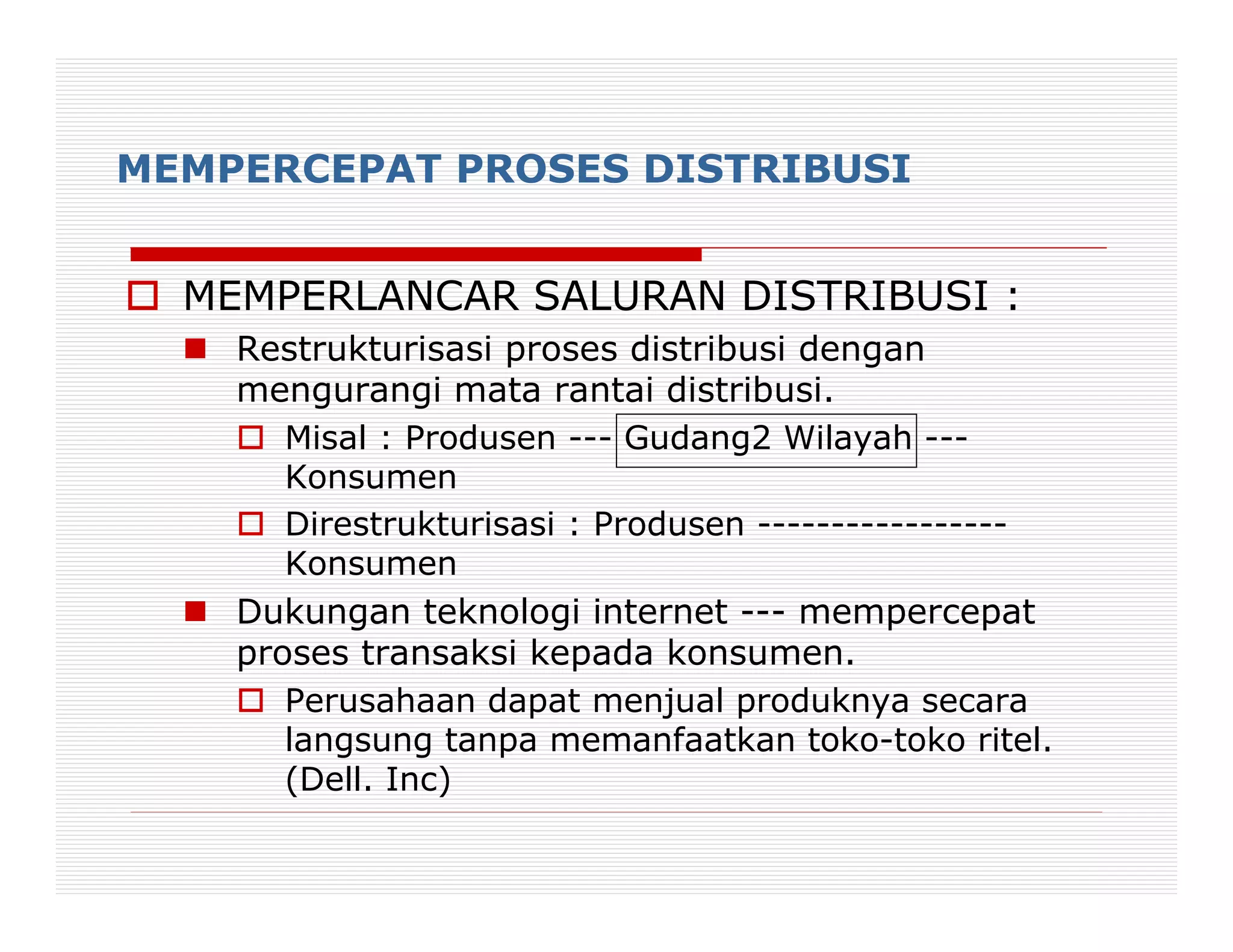 MEMPERCEPAT PROSES DISTRIBUSI


  MEMPERLANCAR SALURAN DISTRIBUSI :
    Restrukturisasi proses distribusi dengan
    mengurangi mata rantai distribusi.
       Misal : Produsen --- Gudang2 Wilayah ---
       Konsumen
       Direstrukturisasi : Produsen -----------------
       Konsumen
    Dukungan teknologi internet --- mempercepat
    proses transaksi kepada konsumen.
       Perusahaan dapat menjual produknya secara
       langsung tanpa memanfaatkan toko-toko ritel.
       (Dell. Inc)
 