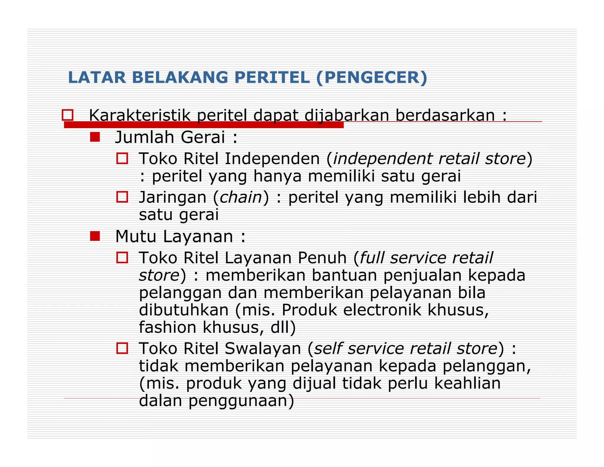 LATAR BELAKANG PERITEL (PENGECER)

 Karakteristik peritel dapat dijabarkan berdasarkan :
    Jumlah Gerai :
       Toko Ritel Independen (independent retail store)
       : peritel yang hanya memiliki satu gerai
       Jaringan (chain) : peritel yang memiliki lebih dari
       satu gerai
    Mutu Layanan :
       Toko Ritel Layanan Penuh (full service retail
       store) : memberikan bantuan penjualan kepada
       pelanggan dan memberikan pelayanan bila
       dibutuhkan (mis. Produk electronik khusus,
       fashion khusus, dll)
       Toko Ritel Swalayan (self service retail store) :
       tidak memberikan pelayanan kepada pelanggan,
       (mis. produk yang dijual tidak perlu keahlian
       dalan penggunaan)
 