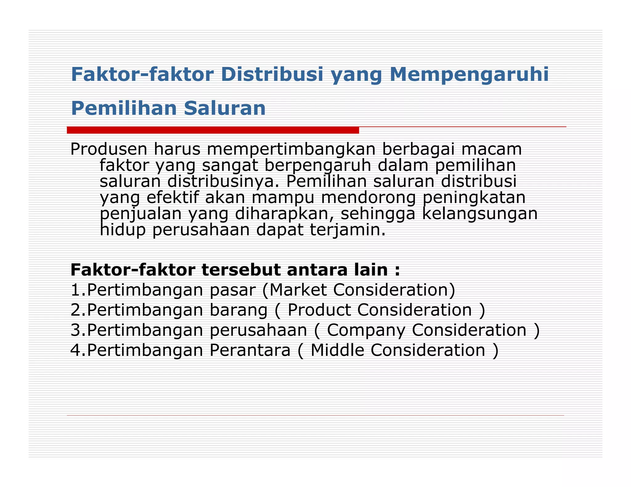 Faktor-faktor Distribusi yang Mempengaruhi
Pemilihan Saluran

Produsen harus mempertimbangkan berbagai macam
   faktor yang sangat berpengaruh dalam pemilihan
   saluran distribusinya. Pemilihan saluran distribusi
   yang efektif akan mampu mendorong peningkatan
   penjualan yang diharapkan, sehingga kelangsungan
   hidup perusahaan dapat terjamin.

Faktor-faktor tersebut antara lain :
1.Pertimbangan pasar (Market Consideration)
2.Pertimbangan barang ( Product Consideration )
3.Pertimbangan perusahaan ( Company Consideration )
4.Pertimbangan Perantara ( Middle Consideration )
 