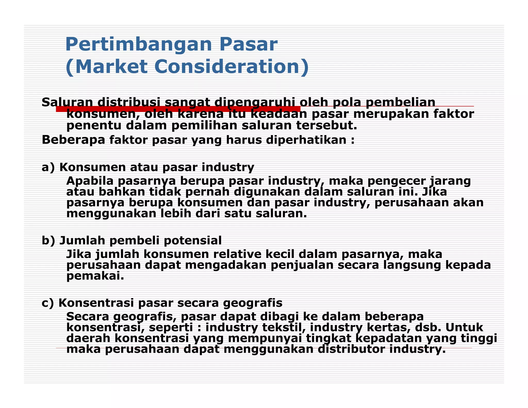 Pertimbangan Pasar
   (Market Consideration)
Saluran distribusi sangat dipengaruhi oleh pola pembelian
   konsumen, oleh karena itu keadaan pasar merupakan faktor
   penentu dalam pemilihan saluran tersebut.
Beberapa faktor pasar yang harus diperhatikan :

a) Konsumen atau pasar industry
    Apabila pasarnya berupa pasar industry, maka pengecer jarang
    atau bahkan tidak pernah digunakan dalam saluran ini. Jika
    pasarnya berupa konsumen dan pasar industry, perusahaan akan
    menggunakan lebih dari satu saluran.

b) Jumlah pembeli potensial
    Jika jumlah konsumen relative kecil dalam pasarnya, maka
    perusahaan dapat mengadakan penjualan secara langsung kepada
    pemakai.

c) Konsentrasi pasar secara geografis
    Secara geografis, pasar dapat dibagi ke dalam beberapa
    konsentrasi, seperti : industry tekstil, industry kertas, dsb. Untuk
    daerah konsentrasi yang mempunyai tingkat kepadatan yang tinggi
    maka perusahaan dapat menggunakan distributor industry.
 