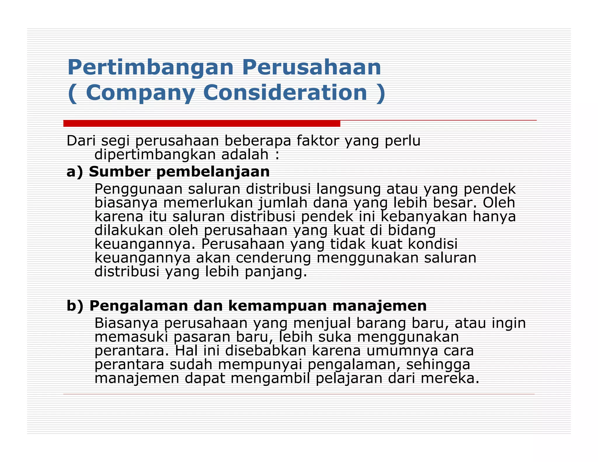 Pertimbangan Perusahaan
( Company Consideration )

Dari segi perusahaan beberapa faktor yang perlu
    dipertimbangkan adalah :
a) Sumber pembelanjaan
    Penggunaan saluran distribusi langsung atau yang pendek
    biasanya memerlukan jumlah dana yang lebih besar. Oleh
    karena itu saluran distribusi pendek ini kebanyakan hanya
    dilakukan oleh perusahaan yang kuat di bidang
    keuangannya. Perusahaan yang tidak kuat kondisi
    keuangannya akan cenderung menggunakan saluran
    distribusi yang lebih panjang.

b) Pengalaman dan kemampuan manajemen
   Biasanya perusahaan yang menjual barang baru, atau ingin
   memasuki pasaran baru, lebih suka menggunakan
   perantara. Hal ini disebabkan karena umumnya cara
   perantara sudah mempunyai pengalaman, sehingga
   manajemen dapat mengambil pelajaran dari mereka.
 