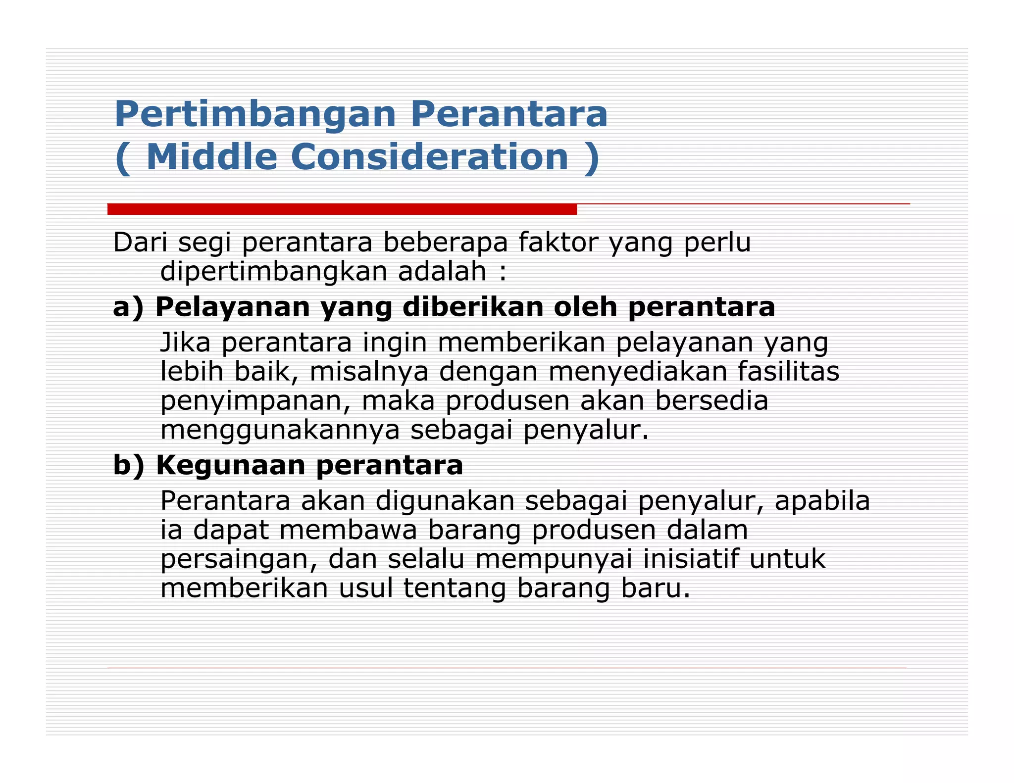 Pertimbangan Perantara
( Middle Consideration )

Dari segi perantara beberapa faktor yang perlu
   dipertimbangkan adalah :
a) Pelayanan yang diberikan oleh perantara
   Jika perantara ingin memberikan pelayanan yang
   lebih baik, misalnya dengan menyediakan fasilitas
   penyimpanan, maka produsen akan bersedia
   menggunakannya sebagai penyalur.
b) Kegunaan perantara
   Perantara akan digunakan sebagai penyalur, apabila
   ia dapat membawa barang produsen dalam
   persaingan, dan selalu mempunyai inisiatif untuk
   memberikan usul tentang barang baru.
 