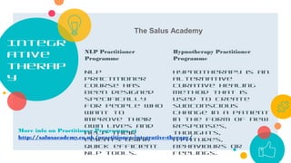 Integr
ative
therap
y
More info on Practitioner Programme at
http://salusacademy.co.uk/practitioner-integrative-therapy/
NLP Practitioner
Programme
NLP
Practitioner
course has
been designed
specifically
for people who
want to
improve their
own lives and
help their
clients using
quick efficient
NLP tools.
Hypnotherapy Practitioner
Programme
Hypnotherapy is an
alternative
curative healing
method that is
used to create
subconscious
change in a patient
in the form of new
responses,
thoughts,
attitudes,
behaviours or
feelings.
The Salus Academy
 