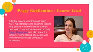 Peggy Gugliemino - Course Lead
A highly experienced therapist using
NLP, hypnotherapy and coaching tools to
help people overcome issues such as
depression, low self esteem and anxiety.
Peggy Gugliemino has also spent the
last nine years helping people recover
from chronic illnesses using NLP
techniques
 