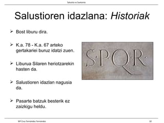 Salustioren idazlana: Historiak
 Bost liburu dira.
 K.a. 78 - K.a. 67 arteko
gertakariei buruz idatzi zuen.
 Liburua Silaren heriotzarekin
hasten da.
 Salustioren idazlan nagusia
da.
 Pasarte batzuk besterik ez
zaizkigu heldu.
Salustio vs Suetonio
Mª Cruz Fernández Fernández 10
 