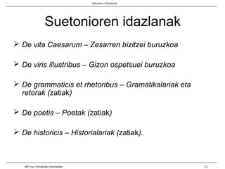 Suetonioren idazlanak
 De vita Caesarum – Zesarren bizitzei buruzkoa
 De viris illustribus – Gizon ospetsuei buruzkoa
 De grammaticis et rhetoribus – Gramatikalariak eta
retorak (zatiak)
 De poetis – Poetak (zatiak)
 De historicis – Historialariak (zatiak).
Salustio vs Suetonio
Mª Cruz Fernández Fernández 11
 