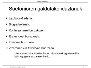 Suetonioren galdutako idazlanak
 Lexikografia-lana.
 Biografia-lanak.
 Kontu zaharrei buruzkoak.
 Erakundeei buruzkoak.
 Erregeei buruzkoa.
 Zizeronen Re Publica-ri buruzkoa…
Literaturan zehar idazlan horien aipamenak agertzen dira,
baina gugana ez da ezer heldu.
Salustio vs Suetonio
Mª Cruz Fernández Fernández 12
 
