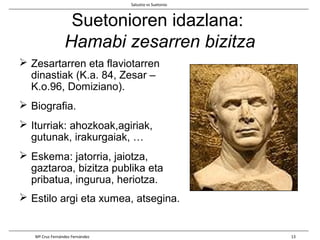 Suetonioren idazlana:
Hamabi zesarren bizitza
 Zesartarren eta flaviotarren
dinastiak (K.a. 84, Zesar –
K.o.96, Domiziano).
 Biografia.
 Iturriak: ahozkoak,agiriak,
gutunak, irakurgaiak, …
 Eskema: jatorria, jaiotza,
gaztaroa, bizitza publika eta
pribatua, ingurua, heriotza.
 Estilo argi eta xumea, atsegina.
Salustio vs Suetonio
Mª Cruz Fernández Fernández 13
 