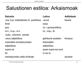 Salustioren estiloa: Arkaismoak
Salustio Latina Adibideak
-ere 3.pl. Indikatiboko lh. perfektoa -erunt facere
foret esse
quo ut + gonparatiboa
in-r-, in-p-, in-l- irr-, imp-, ill-
-tudo, -mentum izenak
-osus adjektiboa gehikeria esateko limosus
orainaldia kontakizunetan lehenaldia
adjektiboa adberbioa
supra ea quae supra ea sunt
ibi in ea re
maiztasuneko aditz trinkoak ductare
Salustio vs Suetonio
Mª Cruz Fernández Fernández 15
 