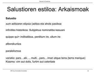 Salustioren estiloa: Arkaismoak
Salustio
sum aditzaren elipsia (aditza eta ahots pasiboa
infinitibo historikoa. Subjektua nominatibo kasuani
quippe qui+ indikatiboa, perditum ire, ultum ire
alborakuntza
paralelismoa
variatio: pars…alii…, multi…pars…/mari atque terra (terra marique)
Kiasmo: vim aut dolis, furtim aut celeritate
Salustio vs Suetonio
Mª Cruz Fernández Fernández 16
 