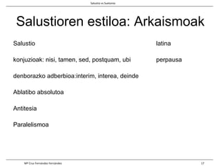 Salustioren estiloa: Arkaismoak
Salustio latina
konjuzioak: nisi, tamen, sed, postquam, ubi perpausa
denborazko adberbioa:interim, interea, deinde
Ablatibo absolutoa
Antitesia
Paralelismoa
Salustio vs Suetonio
Mª Cruz Fernández Fernández 17
 