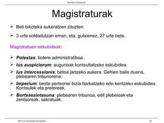 Magistraturak
 Beti bikoteka aukeratzen zituzten.
 3 urte soldadutzan eman, eta, gutxienez, 27 urte bete.
Magistratuen eskubideak:
 Potestas: botere administratiboa.
 Ius auspiciorum: augurioak kontsultatzeko eskubidea.
 Ius intercessionis: betoa jartzeko aukera. Gehien balio duena,
plebearen tribunorena.
 Imperium: beste pertsonei bizia barkatzeko edo kentzeko eskubidea.
Kontsulek eta pretoreek.
 Bortxaezintasuna: plebearen tribunoa, edil plebeioak eta
zentsoreak, sakratuak.
Salustio vs Suetonio
Mª Cruz Fernández Fernández 18
 