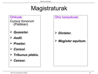 Magistraturak
Ohikoak:
Cursus honorum
(Politikan)
 Quaestor.
 Aedil.
 Praetor.
 Consul.
 Tribunus plebis.
 Censor.
Ohiz kanpokoak:
 Dictator.
 Magister equitum.
Salustio vs Suetonio
Mª Cruz Fernández Fernández 19
 