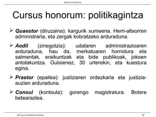 Cursus honorum: politikagintza
 Quaestor (diruzaina): kargurik xumeena. Herri-altxorren
administraria, eta zergak kobratzeko arduraduna.
 Aedil (zinegotzia): udalaren administrazioaren
arduraduna, hau da, merkatuaren hornidura eta
salmentak, eraikuntzak eta bide publikoak, jokoen
antolakuntza. Gutxienez, 30 urterekin, eta kuestura
egina.
 Praetor (epailea): justiziaren ordezkaria eta justizia-
auzien arduraduna.
 Consul (kontsula): gorengo magistratura. Botere
betearazlea.
Salustio vs Suetonio
Mª Cruz Fernández Fernández 20
 