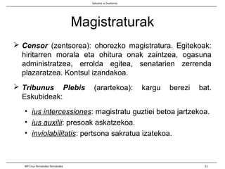 Magistraturak
 Censor (zentsorea): ohorezko magistratura. Egitekoak:
hiritarren morala eta ohitura onak zaintzea, ogasuna
administratzea, errolda egitea, senatarien zerrenda
plazaratzea. Kontsul izandakoa.
 Tribunus Plebis (arartekoa): kargu berezi bat.
Eskubideak:
• ius intercessiones: magistratu guztiei betoa jartzekoa.
• ius auxilii: presoak askatzekoa.
• inviolabilitatis: pertsona sakratua izatekoa.
Salustio vs Suetonio
Mª Cruz Fernández Fernández 21
 