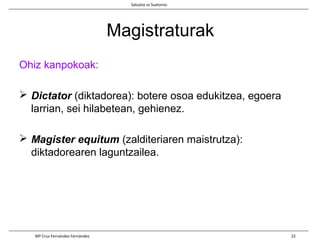 Magistraturak
Ohiz kanpokoak:
 Dictator (diktadorea): botere osoa edukitzea, egoera
larrian, sei hilabetean, gehienez.
 Magister equitum (zalditeriaren maistrutza):
diktadorearen laguntzailea.
Salustio vs Suetonio
Mª Cruz Fernández Fernández 22
 