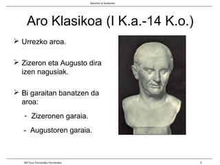 Aro Klasikoa (I K.a.-14 K.o.)
 Urrezko aroa.
 Zizeron eta Augusto dira
izen nagusiak.
 Bi garaitan banatzen da
aroa:
- Zizeronen garaia.
- Augustoren garaia.
Salustio vs Suetonio
Mª Cruz Fernández Fernández 3
 