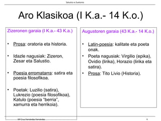 Aro Klasikoa (I K.a.- 14 K.o.)
Zizeronen garaia (I K.a.- 43 K.a.)
• Prosa: oratoria eta historia.
• Idazle nagusiak: Zizeron,
Zesar eta Salustio.
• Poesia erromatarra: satira eta
poesia filosofikoa.
• Poetak: Luzilio (satira),
Lukrezio (poesia filosofikoa),
Katulo (poesia “berria”,
xamurra eta herrikoia).
Augustoren garaia (43 K.a.- 14 K.o.)
• Latin-poesia: kalitate eta poeta
onak.
• Poeta nagusiak: Virgilio (epika),
Ovidio (lirika), Horazio (lirika eta
satira).
• Prosa: Tito Livio (Historia).
Salustio vs Suetonio
Mª Cruz Fernández Fernández 4
 