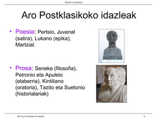 Aro Postklasikoko idazleak
• Poesia: Pertsio, Juvenal
(satira), Lukano (epika),
Martzial.
• Prosa: Seneka (filosofia),
Petronio eta Apuleio
(elaberria), Kintiliano
(oratoria), Tazito eta Suetonio
(historialariak)
Salustio vs Suetonio
Mª Cruz Fernández Fernández 6
 