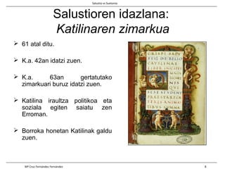 Salustioren idazlana:
Katilinaren zimarkua
 61 atal ditu.
 K.a. 42an idatzi zuen.
 K.a. 63an gertatutako
zimarkuari buruz idatzi zuen.
 Katilina iraultza politikoa eta
soziala egiten saiatu zen
Erroman.
 Borroka honetan Katilinak galdu
zuen.
Salustio vs Suetonio
Mª Cruz Fernández Fernández 8
 