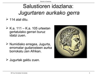 Salustioren idazlana:
Jugurtaren aurkako gerra
 114 atal ditu.
 K.a. 111 – K.a. 105 urteetan
gertatutako gerrari buruz
idatzi zuen.
 Numidiako erregea, Jugurta,
erromatar gudarosteen aurka
borrokatu zen Afrikan.
 Jugurtak galdu zuen.
Salustio vs Suetonio
Mª Cruz Fernández Fernández 9
 