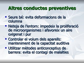 Altres conductes preventives Seure bé: evita deformacions de la columna Neteja de l’entorn: impedeix la proliferació de microorganismes i afavoreix un aire oxigenat i pur Controlar el volum dels aparells: manteniment de la capacitat auditiva Utilitzar mètodes anticonceptius de barrera: evita el contagi de malalties 