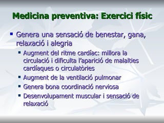 Medicina preventiva: Exercici físic Genera una sensació de benestar, gana, relaxació i alegria Augment del ritme cardíac: millora la circulació i dificulta l’aparició de malalties cardíaques o circulatòries Augment de la ventilació pulmonar Genera bona coordinació nerviosa Desenvolupament muscular i sensació de relaxació  