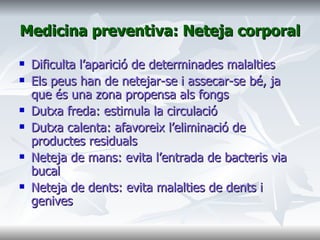 Medicina preventiva: Neteja corporal Dificulta l’aparició de determinades malalties Els peus han de netejar-se i assecar-se bé, ja que és una zona propensa als fongs Dutxa freda: estimula la circulació Dutxa calenta: afavoreix l’eliminació de productes residuals Neteja de mans: evita l’entrada de bacteris via bucal Neteja de dents: evita malalties de dents i genives  