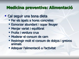 Medicina preventiva: Alimentació Cal seguir una bona dieta Fer els àpats a hores concretes Esmorzar abundant i sopar lleuger Menjar variat i equilibrat Fruita i verdura crua Moderar el consum de carn Restringir molt el consum de dolços i greixos animals Adequar l’alimentació a l’activitat 