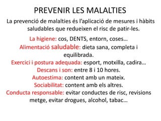 PREVENIR LES MALALTIES
La prevenció de malalties és l’aplicació de mesures i hàbits
saludables que redueixen el risc de patir-les.
La higiene: cos, DENTS, entorn, coses…
Alimentació saludable: dieta sana, completa i
equilibrada.
Exercici i postura adequada: esport, motxilla, cadira…
Descans i son: entre 8 i 10 hores.
Autoestima: content amb un mateix.
Sociabilitat: content amb els altres.
Conducta responsable: evitar conductes de risc, revisions
metge, evitar drogues, alcohol, tabac…
 