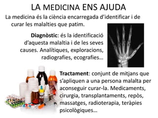 LA MEDICINA ENS AJUDA
La medicina és la ciència encarregada d’identificar i de
curar les malalties que patim.
Diagnòstic: és la identificació
d’aquesta malaltia i de les seves
causes. Analítiques, exploracions,
radiografies, ecografies…
Tractament: conjunt de mitjans que
s’apliquen a una persona malalta per
aconseguir curar-la. Medicaments,
cirurgia, transplantaments, repòs,
massatges, radioterapia, teràpies
psicològiques…
 