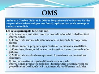 OMSAmb seu a Ginebra (Suïssa), la OMS és l’organisme de les Nacions Unides responsable de desenvolupar una funció capdavantera en els assumptes sanitaris mundials. Les seves principals funcions són: a) Actuar com a autoritat directiva i coordinadora del treball sanitari internacional.b) Enfortir els sistemes de salut nacionals a través de la cooperació tècnicac) Donar suport a programes per controlar i eradicar les malalties.d) Coordinar, finançar i duu a terme investigacions en temes de salut pública.e) Millorar els nivells d’ensenyament i formació en les professions sanitàries.f) Fixar normatives i regular diferents temes en salut internacional, productes biològics i farmacèutics i estandaritzar els procediments de diagnòstic i tractament de les diferents malalties.