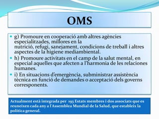 OMSg) Promoure en cooperació amb altres agències especialitzades, millores en la nutrició, refugi, sanejament, condicions de treball i altres aspectes de la higiene mediambiental.h) Promoure activitats en el camp de la salut mental, en especial aquelles que afecten a l’harmonia de les relaciones humanes.i) En situacions d’emergència, subministrar assistència tècnica en funció de demandes o acceptació dels governs corresponents.Actualment està integrada per  193 Estats membres i dos associats que es reuneixen cada any a l'Assemblea Mundial de la Salud, que estableix la política general.