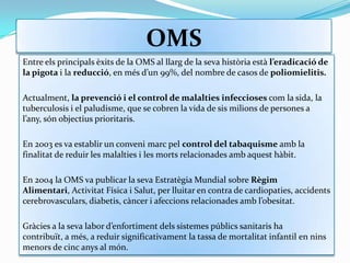OMSEntre els principals èxits de la OMS al llarg de la seva història està l’eradicació de la pigota i la reducció, en més d’un 99%, del nombre de casos de poliomielitis.Actualment, la prevenció i el control de malalties infeccioses com la sida, la tuberculosis i el paludisme, que se cobren la vida de sis milions de persones a l’any, són objectius prioritaris. En 2003 es va establir un conveni marc pel control del tabaquisme amb la finalitat de reduir les malalties i les morts relacionades amb aquest hàbit. En 2004 la OMS va publicar la seva Estratègia Mundial sobre Règim Alimentari, Activitat Física i Salut, per lluitar en contra de cardiopaties, accidents cerebrovasculars, diabetis, càncer i afeccions relacionades amb l’obesitat. Gràcies a la seva labor d’enfortiment dels sistemes públics sanitaris ha contribuït, a més, a reduir significativament la tassa de mortalitat infantil en nins menors de cinc anys al món.