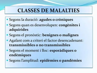 CLASSES DE MALALTIESSegons la duració: agudes o cròniquesSegons quan es desenvolupen: congènites i adquiridesSegons el pronòstic: benignes o malignesAgafant com a criteri el factor desencadenant: transmissibles o no transmissiblesSegons el moment i lloc: esporàdiques o endèmiquesSegons l’amplitud: epidèmies o pandèmies