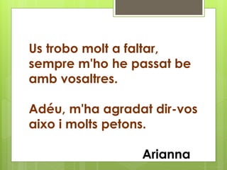 Us trobo molt a faltar,
sempre m'ho he passat be
amb vosaltres.
Adéu, m'ha agradat dir-vos
aixo i molts petons.
Arianna
 