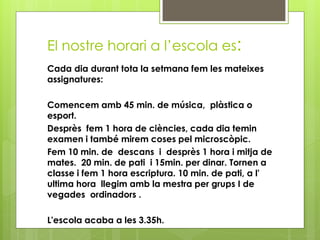 El nostre horari a l’escola es:
Cada dia durant tota la setmana fem les mateixes
assignatures:
Comencem amb 45 min. de música, plàstica o
esport.
Desprès fem 1 hora de ciències, cada dia temin
examen i també mirem coses pel microscòpic.
Fem 10 min. de descans i desprès 1 hora i mitja de
mates. 20 min. de pati i 15min. per dinar. Tornen a
classe i fem 1 hora escriptura. 10 min. de pati, a l'
ultima hora llegim amb la mestra per grups I de
vegades ordinadors .
L'escola acaba a les 3.35h.
 