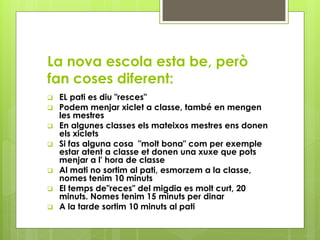 La nova escola esta be, però
fan coses diferent:
 EL pati es diu "resces"
 Podem menjar xiclet a classe, també en mengen
les mestres
 En algunes classes els mateixos mestres ens donen
els xiclets
 Si fas alguna cosa "molt bona" com per exemple
estar atent a classe et donen una xuxe que pots
menjar a l' hora de classe
 Al mati no sortim al pati, esmorzem a la classe,
nomes tenim 10 minuts
 El temps de"reces" del migdia es molt curt, 20
minuts. Nomes tenim 15 minuts per dinar
 A la tarde sortim 10 minuts al pati
 