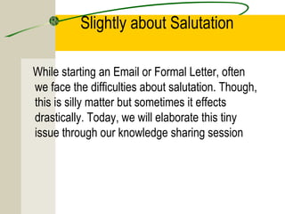 Slightly about Salutation

While starting an Email or Formal Letter, often
we face the difficulties about salutation. Though,
this is silly matter but sometimes it effects
drastically. Today, we will elaborate this tiny
issue through our knowledge sharing session
 