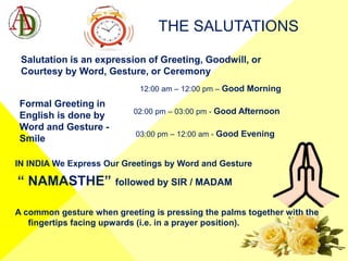 THE SALUTATIONS
12:00 am – 12:00 pm – Good Morning
02:00 pm – 03:00 pm - Good Afternoon
03:00 pm – 12:00 am - Good Evening
IN INDIA We Express Our Greetings by Word and Gesture
“ NAMASTHE” followed by SIR / MADAM
A common gesture when greeting is pressing the palms together with the
fingertips facing upwards (i.e. in a prayer position).
Salutation is an expression of Greeting, Goodwill, or
Courtesy by Word, Gesture, or Ceremony
Formal Greeting in
English is done by
Word and Gesture -
Smile
 