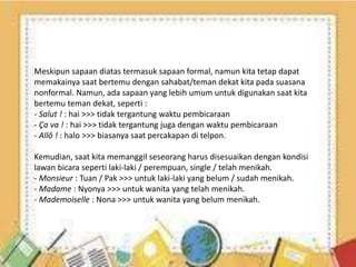 Meskipun sapaan diatas termasuk sapaan formal, namun kita tetap dapat
memakainya saat bertemu dengan sahabat/teman dekat kita pada suasana
nonformal. Namun, ada sapaan yang lebih umum untuk digunakan saat kita
bertemu teman dekat, seperti :
- Salut ! : hai >>> tidak tergantung waktu pembicaraan
- Ça va ! : hai >>> tidak tergantung juga dengan waktu pembicaraan
- Allô ! : halo >>> biasanya saat percakapan di telpon.
Kemudian, saat kita memanggil seseorang harus disesuaikan dengan kondisi
lawan bicara seperti laki-laki / perempuan, single / telah menikah.
- Monsieur : Tuan / Pak >>> untuk laki-laki yang belum / sudah menikah.
- Madame : Nyonya >>> untuk wanita yang telah menikah.
- Mademoiselle : Nona >>> untuk wanita yang belum menikah.
 
