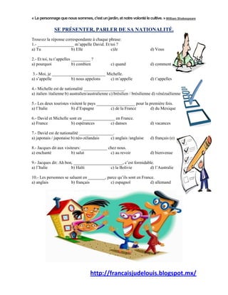 « Le personnage que nous sommes, c'est un jardin, et notre volonté le cultive. » William Shakespeare

             SE PRÉSENTER, PARLER DE SA NATIONALITÉ.
Trouvez la réponse correspondante à chaque phrase:
1.- _________________ m’appelle David. Et toi ?
a) Tu                 b) Elle               c)Je                         d) Vous

2.- Et toi, tu t’appelles _________ ?
a) pourquoi               b) combien            c) quand                 d) comment

 3.- Moi, je _________________________ Michelle.
a) s’appelle          b) nous appelons  c) m’appelle                     d) t’appelles

4.- Michelle est de nationalité ___________________.
a) italien /italienne b) australien/australienne c) brésilien / brésilienne d) vénézuélienne

5.- Les deux touristes visitent le pays __________________ pour la première fois.
a) l’Italie             b) d’Espagne           c) de la France      d) du Mexique

6.- David et Michelle sont en _______________ en France.
a) France              b) espérances       c) danses                     d) vacances

7.- David est de nationalité ________________.
a) japonais / japonaise b) néo-zélandais    c) anglais /anglaise         d) français (e)

8.- Jacques dit aux visiteurs: ____________ chez nous.
a) enchanté             b) salut             c) au revoir                d) bienvenue

9.- Jacques dit: Ah bon, _______________________, c’est formidable.
a) l’Italie            b) Haïti           c) la Bolivie          d) l’Australie

10.- Les personnes se saluent en ________, parce qu’ils sont en France.
a) anglais             b) français           c) espagnol            d) allemand




                                    http://francaisjudelouis.blogspot.mx/
 