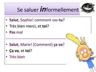 Se saluer informellement
• Salut, Sophie! comment vas-tu?
• Très bien merci, et toi?
• Pas mal
----------------------------------------------------------------
• Salut, Marie! (Comment) ça va?
• Ça va, et toi?
• Très bien
 