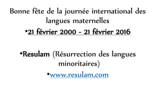 Bonne fête de la journée international des
langues maternelles
•21 février 2000 - 21 février 2016
•Resulam (Résurrection des langues
minoritaires)
•www.resulam.com
 