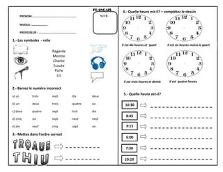 FRANÇAIS

4.- Quelle heure est-il? – complétez le dessin

NOTE:

PRENOM:……………………………………………………
NIVEAU: …………...
PROFESSEUR : ……………………………………………

1.- Les symboles - relie
Il est dix heures et quart

Il est six heures moins le quart

Regarde
Montre
Chante
Ecoute
Parle
Lis
Il est trois heures et demie

2.- Barrez le numéro incorrect
a) un

trois

sept

dix

deux

b) un

deux

trois

quatre

six

c) deux

quatre

sept

huit

dix

d) cinq

six

sept

neuf

neuf

e) dix

neuf

cinq

sept

six

5.- Quelle heure est-il?

3.- Mettez dans l'ordre correct

10:30
8:45
9:15
6:00
7:30
10:10

Il est quatre heures

 