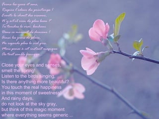 Ferme les yeux et sens,
Respire l'odeur du printemps !
Ecoute le chant des oiseaux,
N'y a-t-il rien de plus beau ?
Tu touches le vrai bonheur
Dans ce moment de douceur !
Ainsi les jours de pluie,
Ne regarde plus le ciel gris,
Mais pense à cet instant magique
Où tout semble féerique...
Close your eyes and senses,
smell the spring!
Listen to the birds singing,
Is there anything more beautiful?
You touch the real happiness
in this moment of sweetness!
And rainy days,
do not look at the sky gray,
but think of this magic moment
where everything seems generic ...
 
