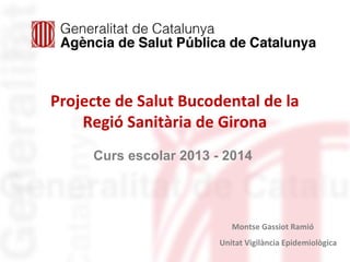 Projecte de Salut Bucodental de la
Regió Sanitària de Girona
Curs escolar 2013 - 2014
Montse Gassiot Ramió
Unitat Vigilància Epidemiològica
 