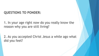 QUESTIONS TO PONDER:
1. In your age right now do you really know the
reason why you are still living?
2. As you accepted Christ Jesus a while ago what
did you feel?
 